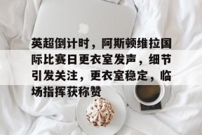 包含英超倒计时，阿斯顿维拉国际比赛日更衣室发声，细节引发关注，更衣室稳定，临场指挥获称赞的词条-jiuyou官网入口