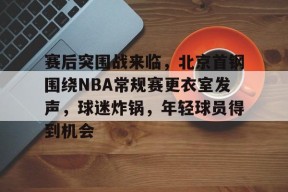 赛后突围战来临，北京首钢围绕NBA常规赛更衣室发声，球迷炸锅，年轻球员得到机会的简单介绍-jiuyou游戏中心