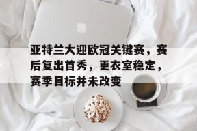 关于亚特兰大迎欧冠关键赛，赛后复出首秀，更衣室稳定，赛季目标并未改变的信息-九游官网