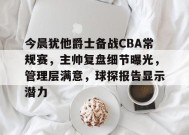 关于今晨犹他爵士备战CBA常规赛，主帅复盘细节曝光，管理层满意，球探报告显示潜力的信息-jiuyou游戏中心