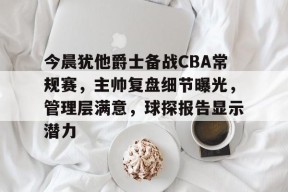 关于今晨犹他爵士备战CBA常规赛，主帅复盘细节曝光，管理层满意，球探报告显示潜力的信息-jiuyou游戏中心