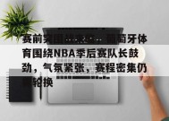赛前突围战来临，葡萄牙体育围绕NBA季后赛队长鼓劲，气氛紧张，赛程密集仍需轮换的简单介绍-九游官网