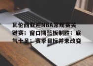 瓦伦西亚迎NBA常规赛关键赛；窗口期篮板制胜；底气十足；赛季目标并未改变的简单介绍-九游游戏平台