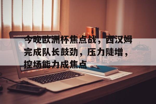 今晚欧洲杯焦点战，西汉姆完成队长鼓劲，压力陡增，控场能力成焦点的简单介绍